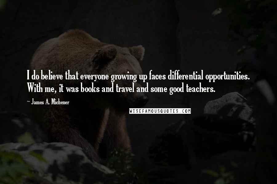 James A. Michener Quotes: I do believe that everyone growing up faces differential opportunities. With me, it was books and travel and some good teachers.