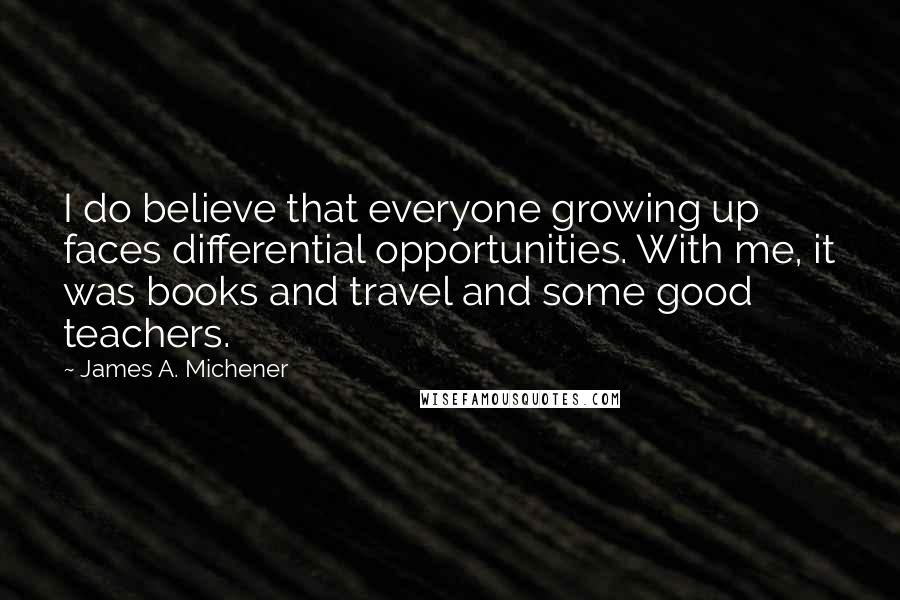 James A. Michener Quotes: I do believe that everyone growing up faces differential opportunities. With me, it was books and travel and some good teachers.