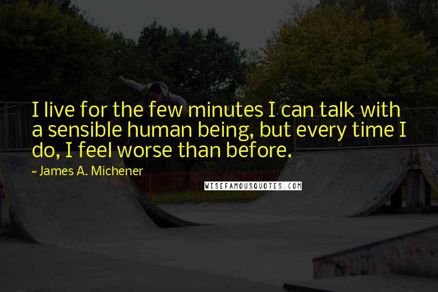 James A. Michener Quotes: I live for the few minutes I can talk with a sensible human being, but every time I do, I feel worse than before.