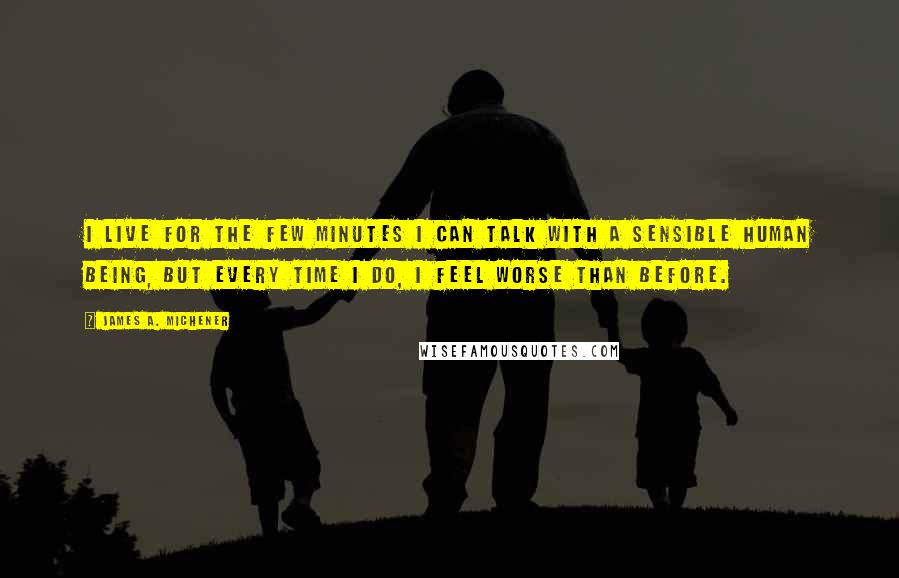 James A. Michener Quotes: I live for the few minutes I can talk with a sensible human being, but every time I do, I feel worse than before.