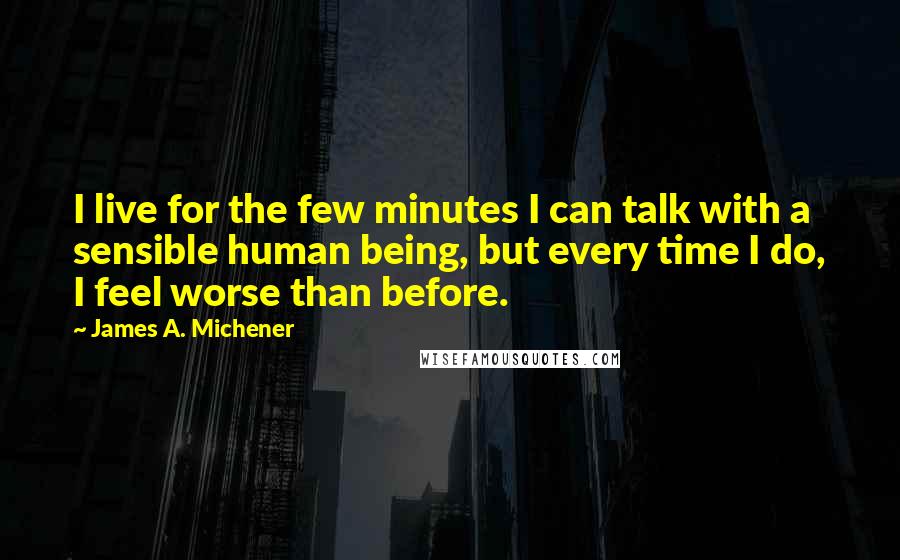 James A. Michener Quotes: I live for the few minutes I can talk with a sensible human being, but every time I do, I feel worse than before.