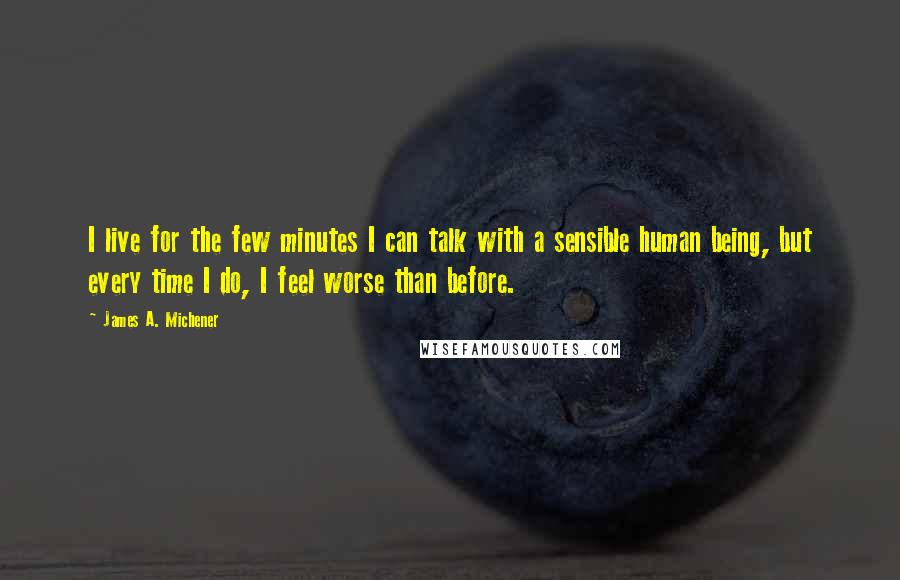 James A. Michener Quotes: I live for the few minutes I can talk with a sensible human being, but every time I do, I feel worse than before.