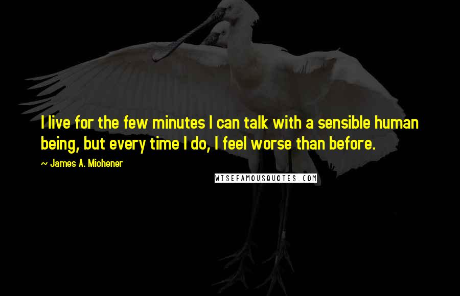 James A. Michener Quotes: I live for the few minutes I can talk with a sensible human being, but every time I do, I feel worse than before.