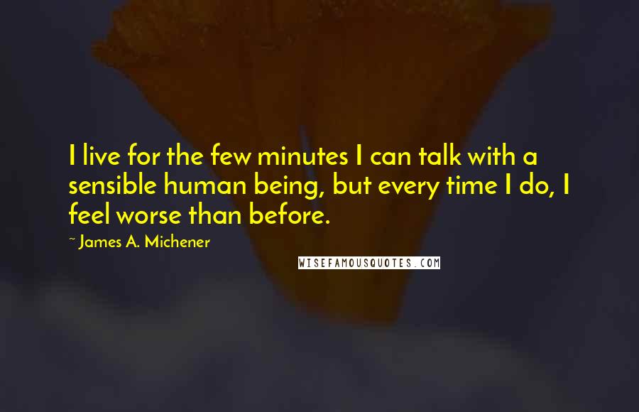 James A. Michener Quotes: I live for the few minutes I can talk with a sensible human being, but every time I do, I feel worse than before.