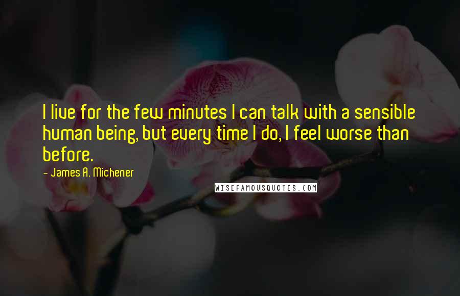 James A. Michener Quotes: I live for the few minutes I can talk with a sensible human being, but every time I do, I feel worse than before.