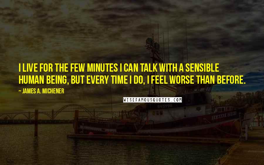 James A. Michener Quotes: I live for the few minutes I can talk with a sensible human being, but every time I do, I feel worse than before.