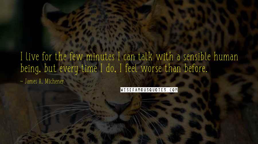 James A. Michener Quotes: I live for the few minutes I can talk with a sensible human being, but every time I do, I feel worse than before.