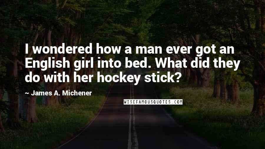 James A. Michener Quotes: I wondered how a man ever got an English girl into bed. What did they do with her hockey stick?