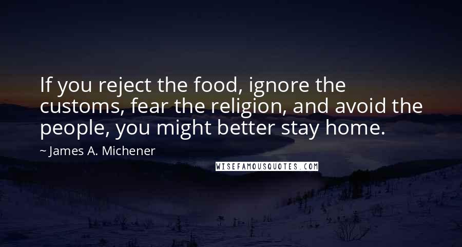 James A. Michener Quotes: If you reject the food, ignore the customs, fear the religion, and avoid the people, you might better stay home.