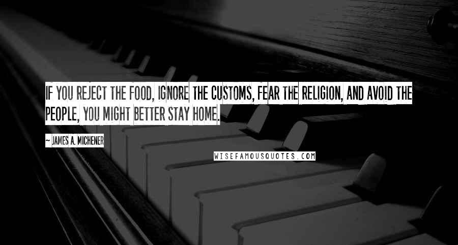 James A. Michener Quotes: If you reject the food, ignore the customs, fear the religion, and avoid the people, you might better stay home.