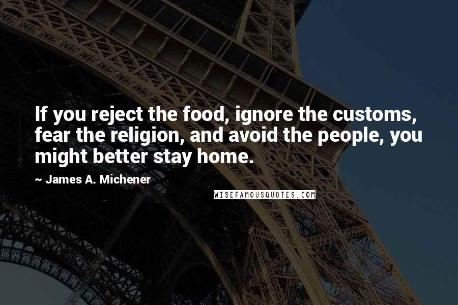 James A. Michener Quotes: If you reject the food, ignore the customs, fear the religion, and avoid the people, you might better stay home.