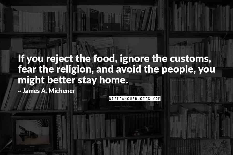 James A. Michener Quotes: If you reject the food, ignore the customs, fear the religion, and avoid the people, you might better stay home.