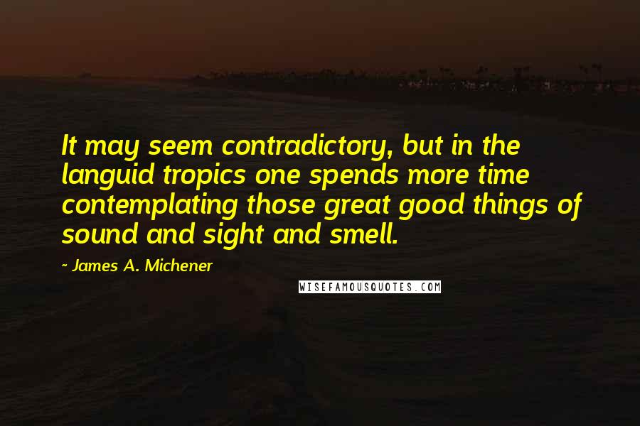 James A. Michener Quotes: It may seem contradictory, but in the languid tropics one spends more time contemplating those great good things of sound and sight and smell.