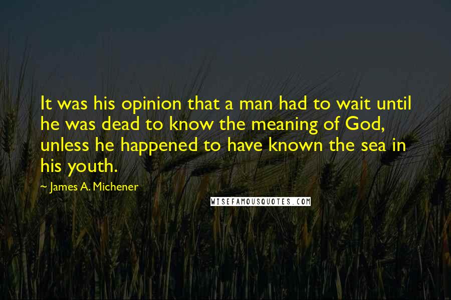 James A. Michener Quotes: It was his opinion that a man had to wait until he was dead to know the meaning of God, unless he happened to have known the sea in his youth.
