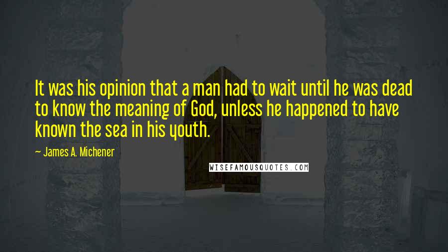 James A. Michener Quotes: It was his opinion that a man had to wait until he was dead to know the meaning of God, unless he happened to have known the sea in his youth.