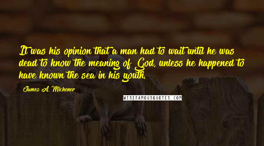 James A. Michener Quotes: It was his opinion that a man had to wait until he was dead to know the meaning of God, unless he happened to have known the sea in his youth.