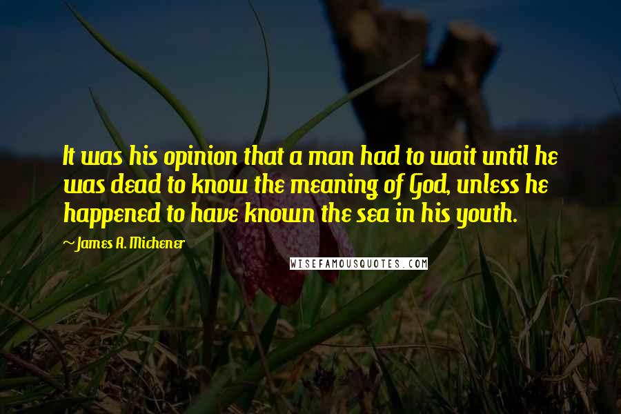 James A. Michener Quotes: It was his opinion that a man had to wait until he was dead to know the meaning of God, unless he happened to have known the sea in his youth.