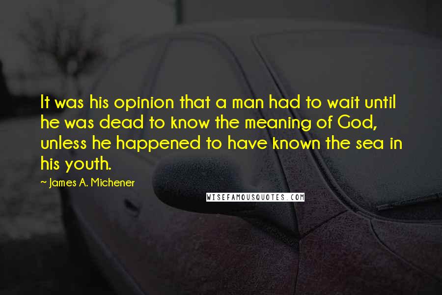 James A. Michener Quotes: It was his opinion that a man had to wait until he was dead to know the meaning of God, unless he happened to have known the sea in his youth.