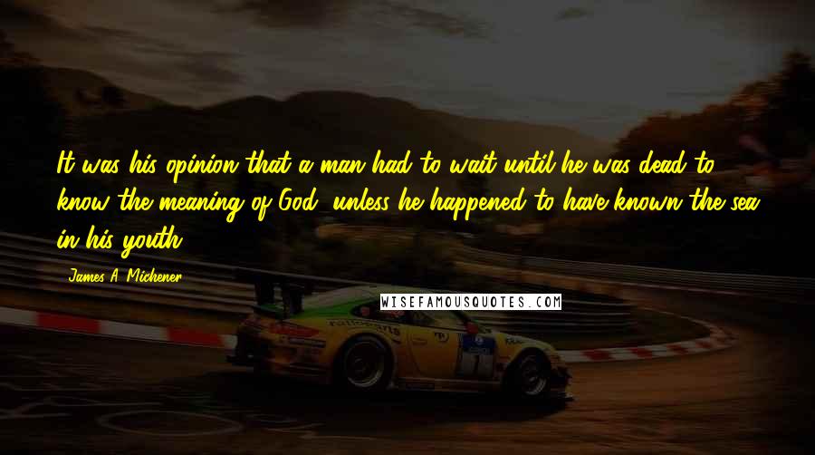 James A. Michener Quotes: It was his opinion that a man had to wait until he was dead to know the meaning of God, unless he happened to have known the sea in his youth.