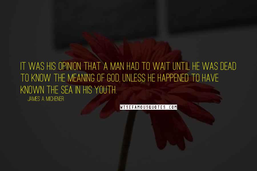 James A. Michener Quotes: It was his opinion that a man had to wait until he was dead to know the meaning of God, unless he happened to have known the sea in his youth.