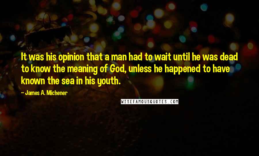 James A. Michener Quotes: It was his opinion that a man had to wait until he was dead to know the meaning of God, unless he happened to have known the sea in his youth.