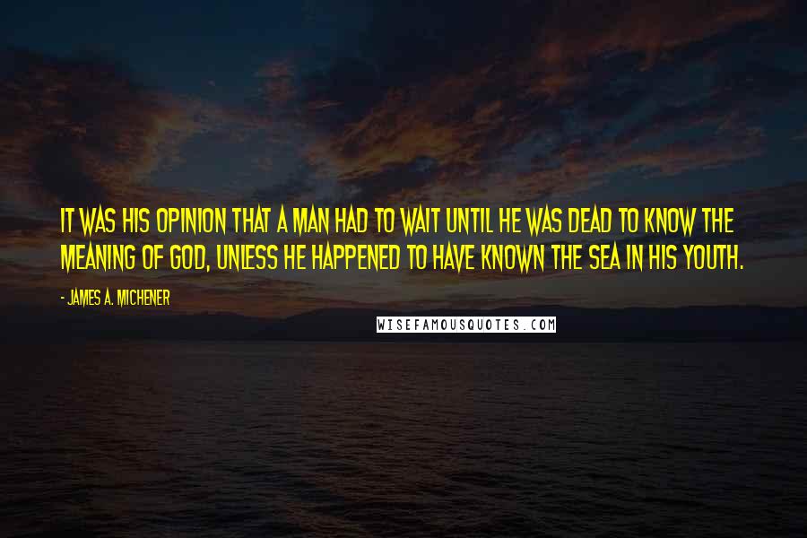 James A. Michener Quotes: It was his opinion that a man had to wait until he was dead to know the meaning of God, unless he happened to have known the sea in his youth.