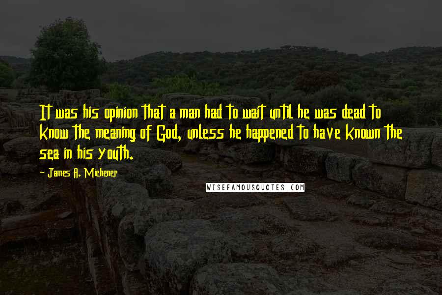 James A. Michener Quotes: It was his opinion that a man had to wait until he was dead to know the meaning of God, unless he happened to have known the sea in his youth.