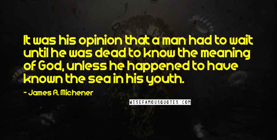 James A. Michener Quotes: It was his opinion that a man had to wait until he was dead to know the meaning of God, unless he happened to have known the sea in his youth.