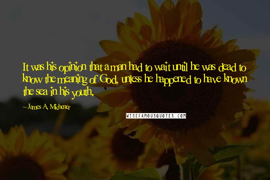 James A. Michener Quotes: It was his opinion that a man had to wait until he was dead to know the meaning of God, unless he happened to have known the sea in his youth.