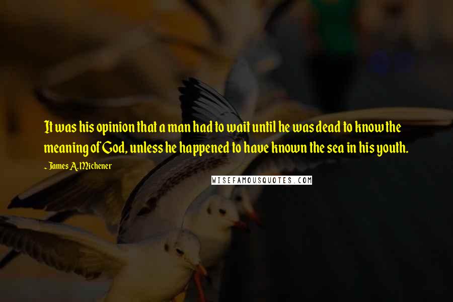 James A. Michener Quotes: It was his opinion that a man had to wait until he was dead to know the meaning of God, unless he happened to have known the sea in his youth.