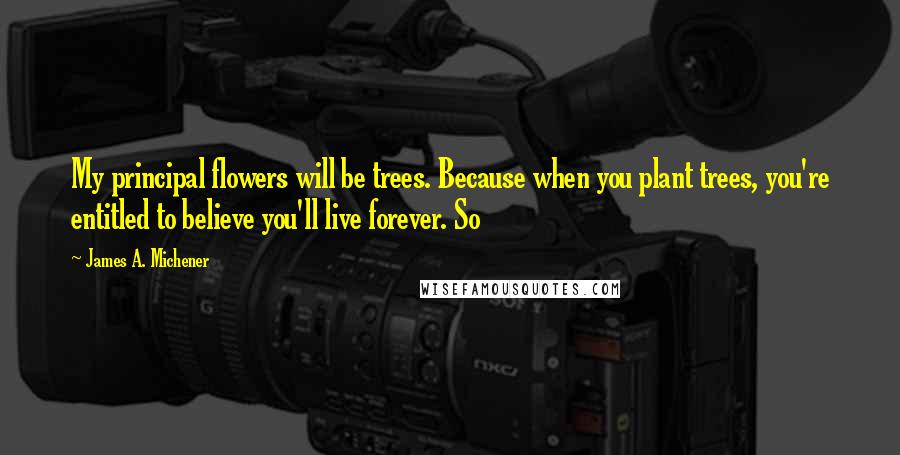 James A. Michener Quotes: My principal flowers will be trees. Because when you plant trees, you're entitled to believe you'll live forever. So