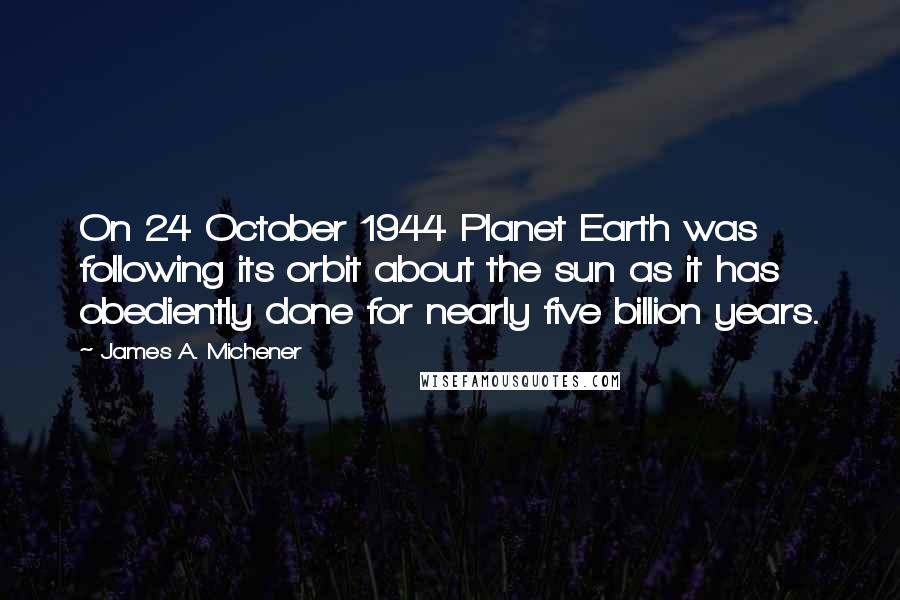 James A. Michener Quotes: On 24 October 1944 Planet Earth was following its orbit about the sun as it has obediently done for nearly five billion years.