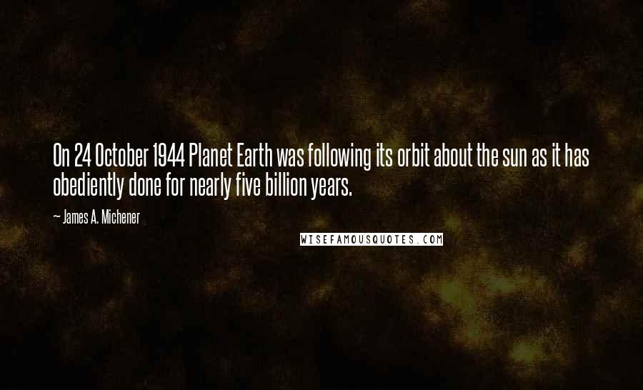 James A. Michener Quotes: On 24 October 1944 Planet Earth was following its orbit about the sun as it has obediently done for nearly five billion years.
