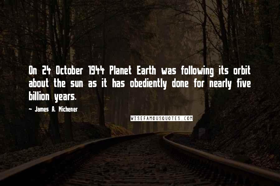 James A. Michener Quotes: On 24 October 1944 Planet Earth was following its orbit about the sun as it has obediently done for nearly five billion years.