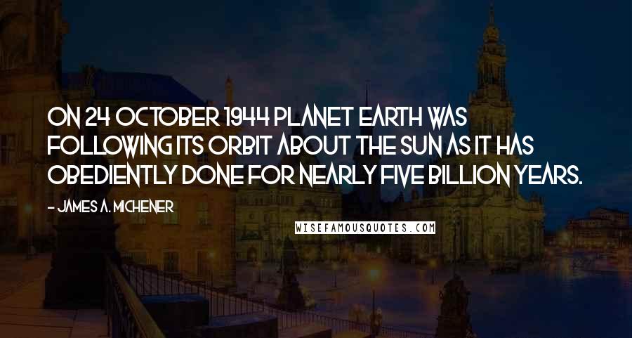 James A. Michener Quotes: On 24 October 1944 Planet Earth was following its orbit about the sun as it has obediently done for nearly five billion years.