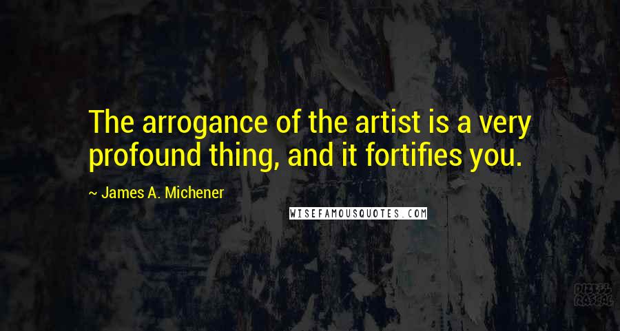 James A. Michener Quotes: The arrogance of the artist is a very profound thing, and it fortifies you.