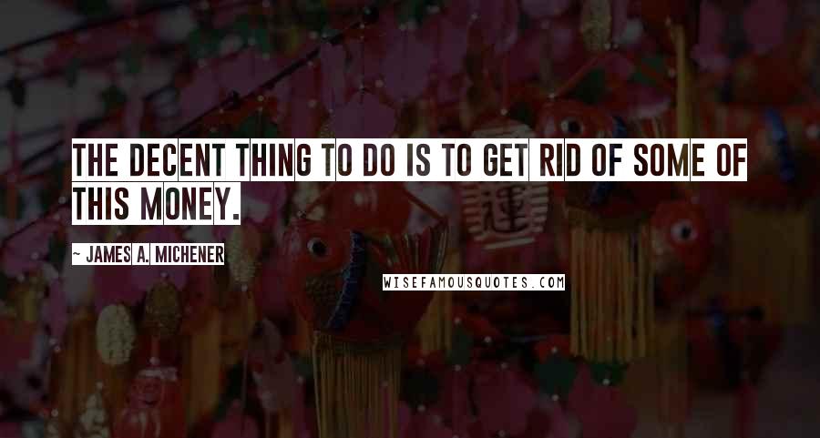 James A. Michener Quotes: The decent thing to do is to get rid of some of this money.