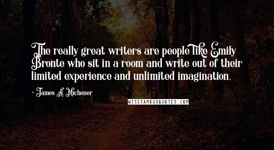 James A. Michener Quotes: The really great writers are people like Emily Bronte who sit in a room and write out of their limited experience and unlimited imagination.