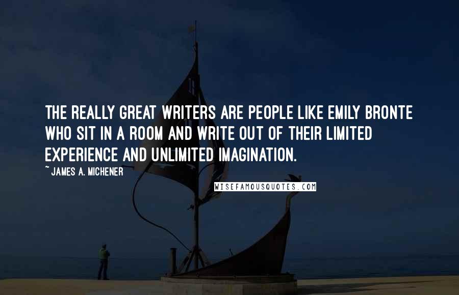 James A. Michener Quotes: The really great writers are people like Emily Bronte who sit in a room and write out of their limited experience and unlimited imagination.