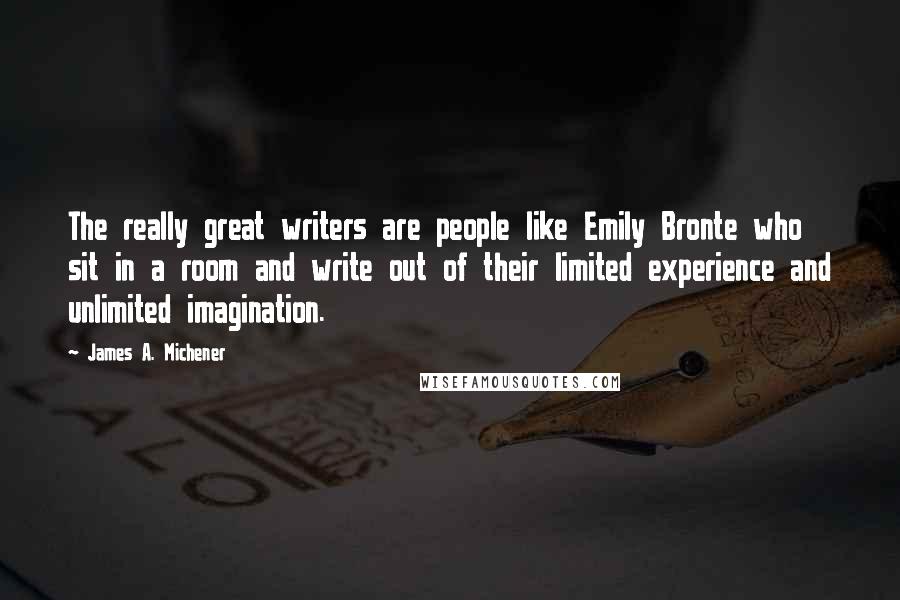 James A. Michener Quotes: The really great writers are people like Emily Bronte who sit in a room and write out of their limited experience and unlimited imagination.