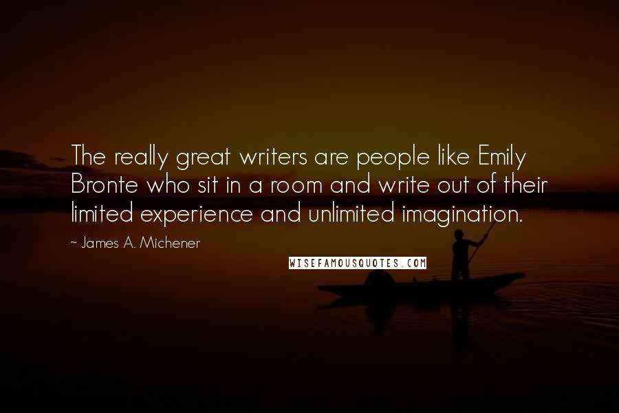 James A. Michener Quotes: The really great writers are people like Emily Bronte who sit in a room and write out of their limited experience and unlimited imagination.