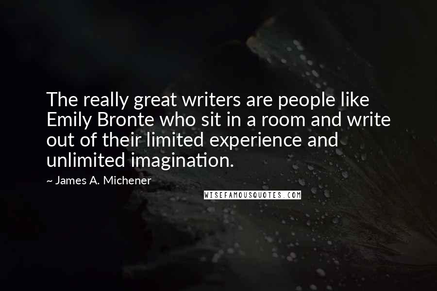 James A. Michener Quotes: The really great writers are people like Emily Bronte who sit in a room and write out of their limited experience and unlimited imagination.