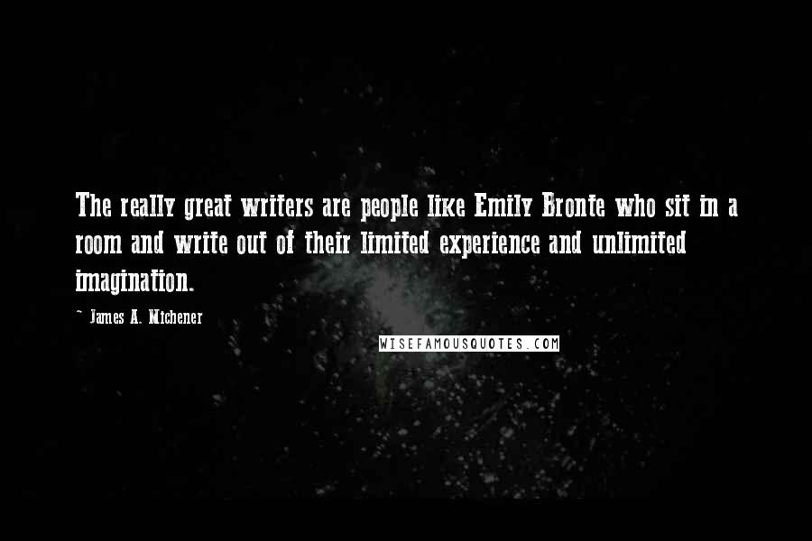 James A. Michener Quotes: The really great writers are people like Emily Bronte who sit in a room and write out of their limited experience and unlimited imagination.