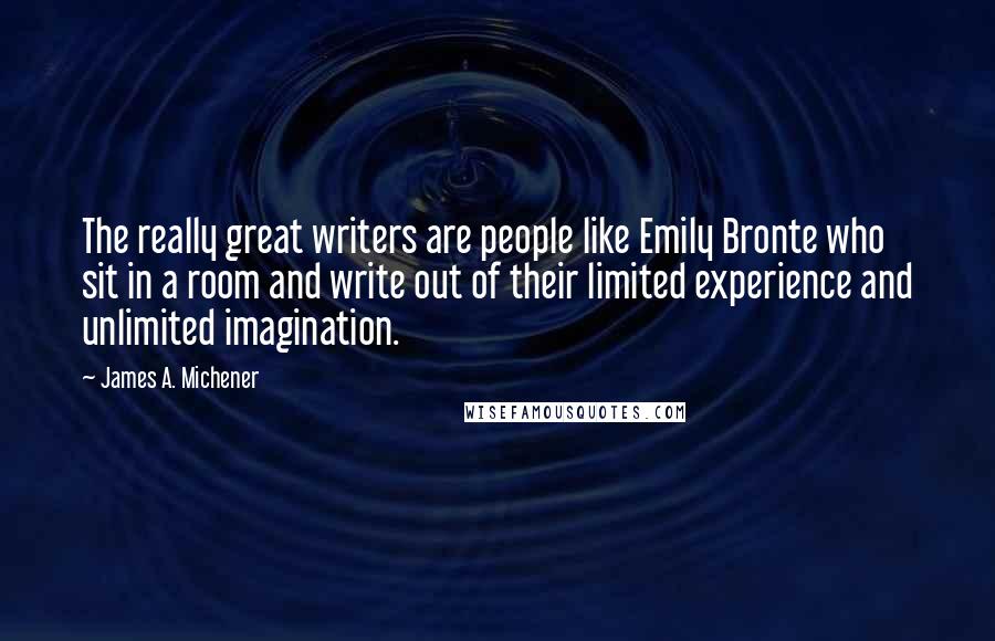 James A. Michener Quotes: The really great writers are people like Emily Bronte who sit in a room and write out of their limited experience and unlimited imagination.