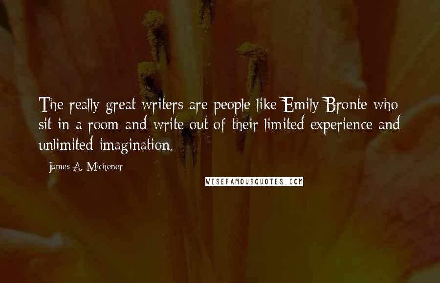 James A. Michener Quotes: The really great writers are people like Emily Bronte who sit in a room and write out of their limited experience and unlimited imagination.