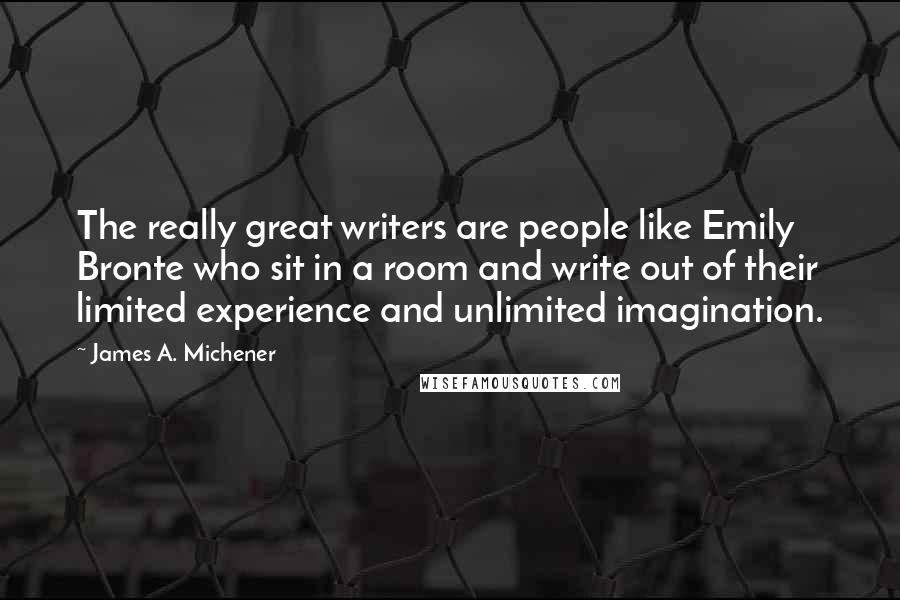 James A. Michener Quotes: The really great writers are people like Emily Bronte who sit in a room and write out of their limited experience and unlimited imagination.