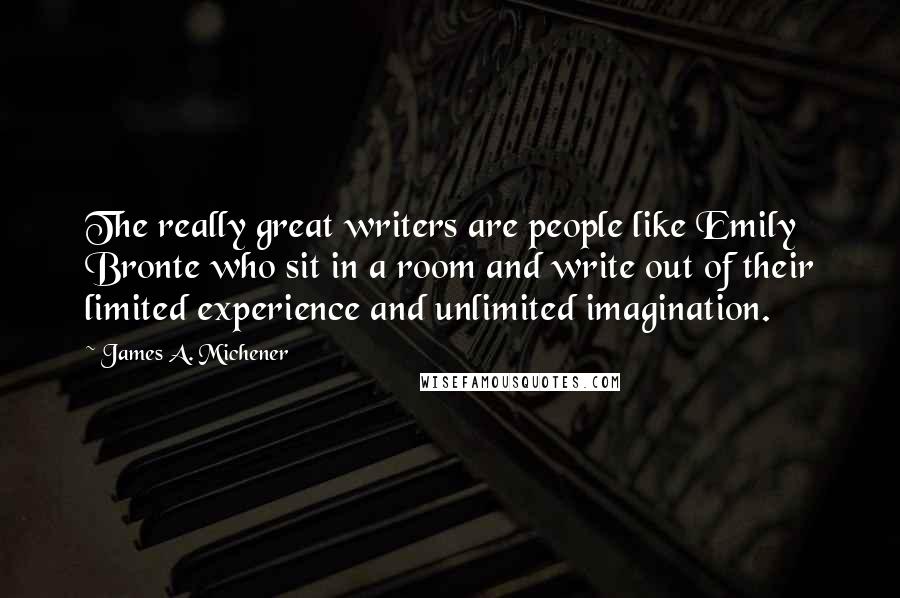 James A. Michener Quotes: The really great writers are people like Emily Bronte who sit in a room and write out of their limited experience and unlimited imagination.