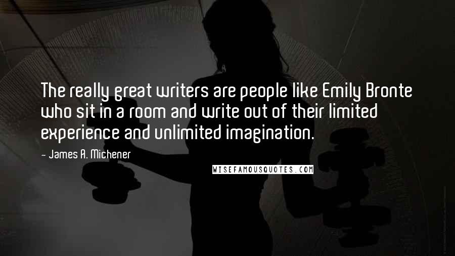 James A. Michener Quotes: The really great writers are people like Emily Bronte who sit in a room and write out of their limited experience and unlimited imagination.