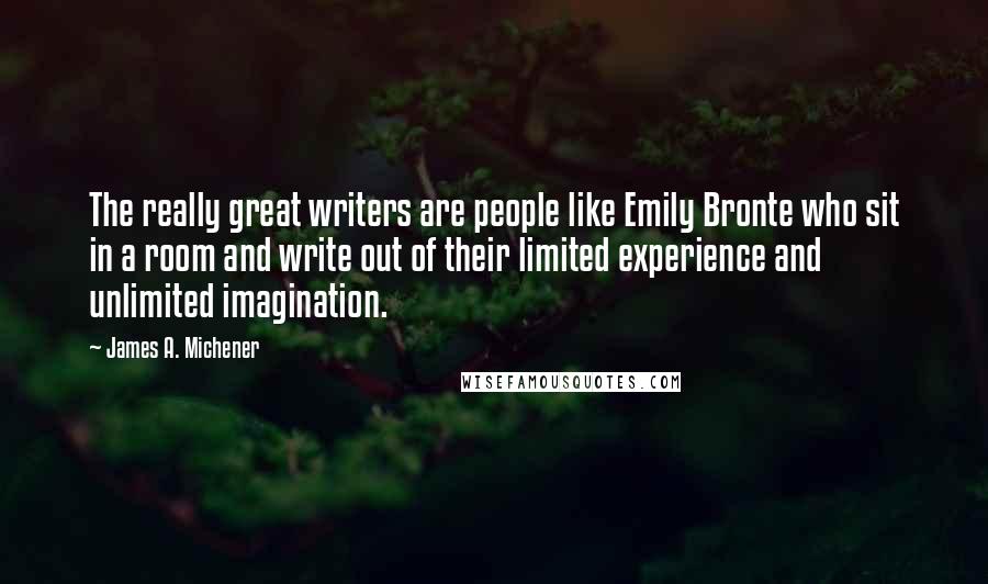 James A. Michener Quotes: The really great writers are people like Emily Bronte who sit in a room and write out of their limited experience and unlimited imagination.