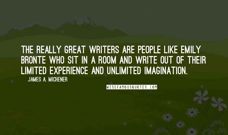 James A. Michener Quotes: The really great writers are people like Emily Bronte who sit in a room and write out of their limited experience and unlimited imagination.